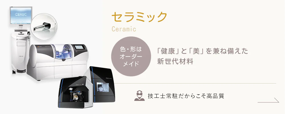 Ceramic -セラミック- 色・形はオーダーメイド 「健康」と「美」を兼ね備えた新世代材料 技工士常駐だからこそ高品質